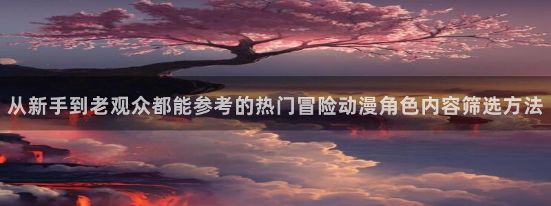 经典动漫大全:从新手到老观众都能参考的热门冒险动漫角色内容筛选方法