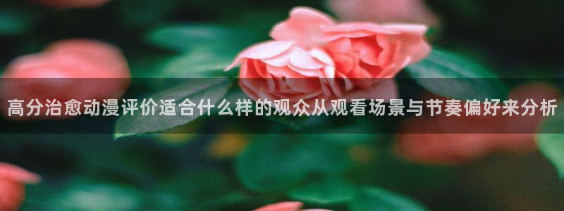 动漫资讯网站:高分治愈动漫评价适合什么样的观众从观看场景与节奏偏好来分析
